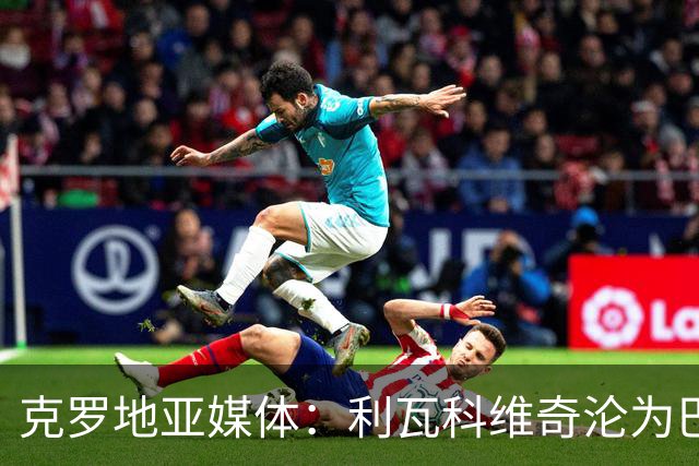 克罗地亚媒体：利瓦科维奇沦为巴萨第三门将，国家队成最大输家